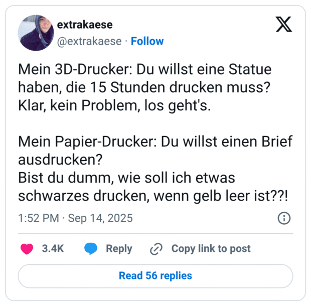 Mein 3D-Drucker: Du willst eine Statue haben, die 15 Stunden drucken muss? Klar, kein Problem, los geht's. Mein Papier-Drucker: Du willst einen Brief ausdrucken? Bist du dumm, wie soll ich etwas schwarzes drucken, wenn gelb leer ist??!