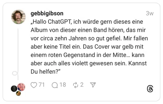„Hallo ChatGPT, ich würde gern dieses eine Album von dieser einen Band hören, das mir vor circa zehn Jahren so gut gefiel. Mir fallen aber keine Titel ein. Das Cover war gelb mit einem roten Gegenstand in der Mitte… kann aber auch alles violett gewesen sein. Kannst Du helfen?“