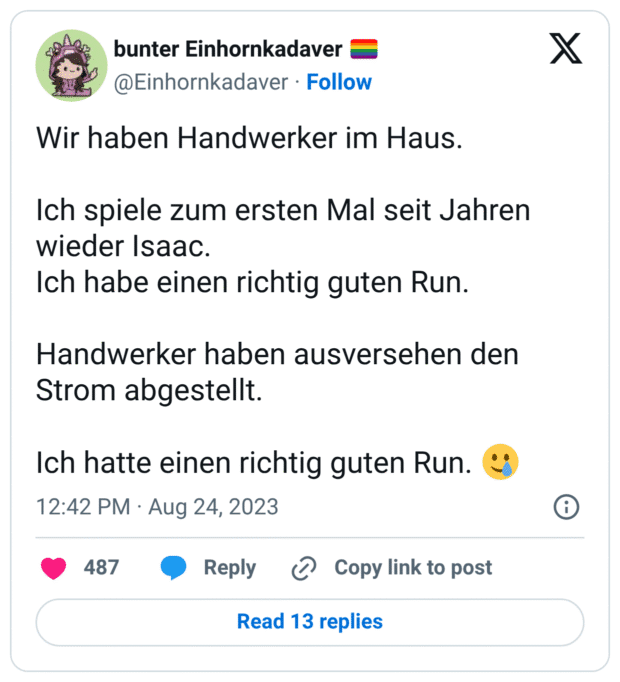 Wir haben Handwerker im Haus. Ich spiele zum ersten Mal seit Jahren wieder Isaac. Ich habe einen richtig guten Run. Handwerker haben ausversehen den Strom abgestellt. Ich hatte einen richtig guten Run. :lächelndes_gesicht_mit_träne: