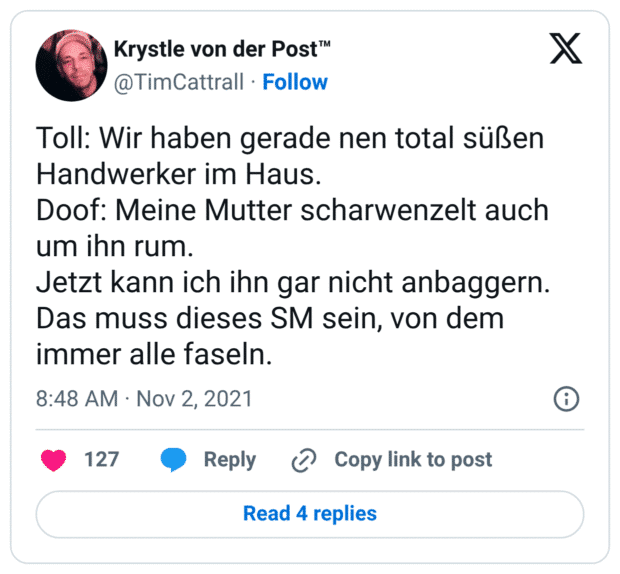 Toll: Wir haben gerade nen total süßen Handwerker im Haus. Doof: Meine Mutter scharwenzelt auch um ihn rum. Jetzt kann ich ihn gar nicht anbaggern. Das muss dieses SM sein, von dem immer alle faseln.