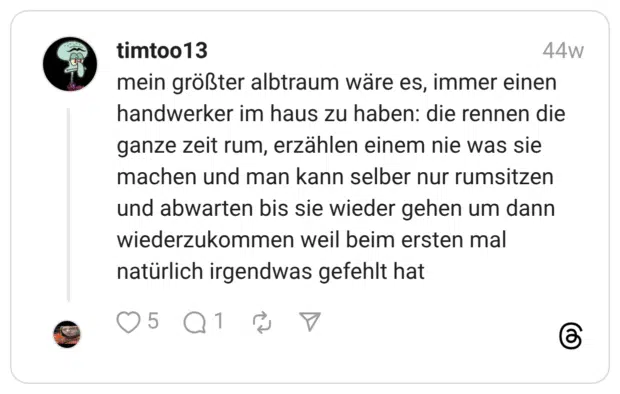 mein größter albtraum wäre es, immer einen handwerker im haus zu haben: die rennen die ganze zeit rum, erzählen einem nie was sie machen und man kann selber nur rumsitzen und abwarten bis sie wieder gehen um dann wiederzukommen weil beim ersten mal natürlich irgendwas gefehlt hat