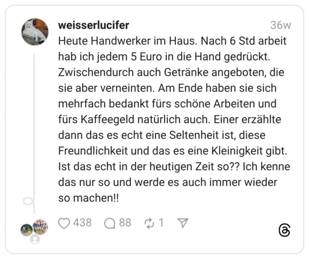 Heute Handwerker im Haus. Nach 6 Std arbeit hab ich jedem 5 Euro in die Hand gedrückt. Zwischendurch auch Getränke angeboten, die sie aber verneinten. Am Ende haben sie sich mehrfach bedankt fürs schöne Arbeiten und fürs Kaffeegeld natürlich auch. Einer erzählte dann das es echt eine Seltenheit ist, diese Freundlichkeit und das es eine Kleinigkeit gibt. Ist das echt in der heutigen Zeit so?? Ich kenne das nur so und werde es auch immer wieder so machen!!