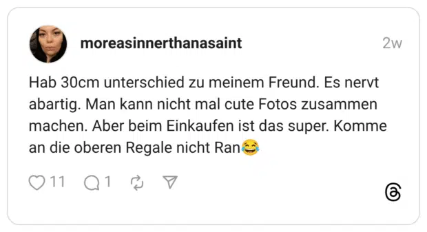 Hab 30cm unterschied zu meinem Freund. Es nervt abartig. Man kann nicht mal cute Fotos zusammen machen. Aber beim Einkaufen ist das super. Komme an die oberen Regale nicht Ran:freudentränen: