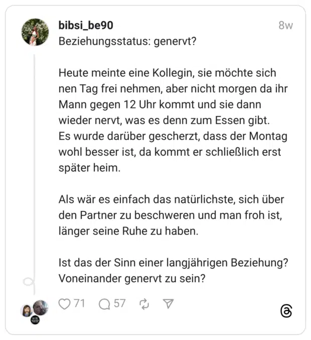 Beziehungsstatus: genervt? Heute meinte eine Kollegin, sie möchte sich nen Tag frei nehmen, aber nicht morgen da ihr Mann gegen 12 Uhr kommt und sie dann wieder nervt, was es denn zum Essen gibt. Es wurde darüber gescherzt, dass der Montag wohl besser ist, da kommt er schließlich erst später heim. Als wär es einfach das natürlichste, sich über den Partner zu beschweren und man froh ist, länger seine Ruhe zu haben. Ist das der Sinn einer langjährigen Beziehung? Voneinander genervt zu sein?
