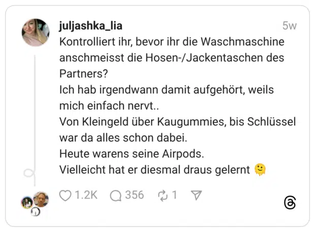 Kontrolliert ihr, bevor ihr die Waschmaschine anschmeisst die Hosen-/Jackentaschen des Partners? Ich hab irgendwann damit aufgehört, weils mich einfach nervt.. Von Kleingeld über Kaugummies, bis Schlüssel war da alles schon dabei. Heute warens seine Airpods. Vielleicht hat er diesmal draus gelernt :schmelzendes_gesicht: