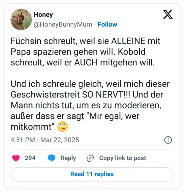 Füchsin schreult, weil sie ALLEINE mit Papa spazieren gehen will. Kobold schreult, weil er AUCH mitgehen will. Und ich schreule gleich, weil mich dieser Geschwisterstreit SO NERVT!!! Und der Mann nichts tut, um es zu moderieren, außer dass er sagt "Mir egal, wer mitkommt" :gesicht_verdreht_augen: