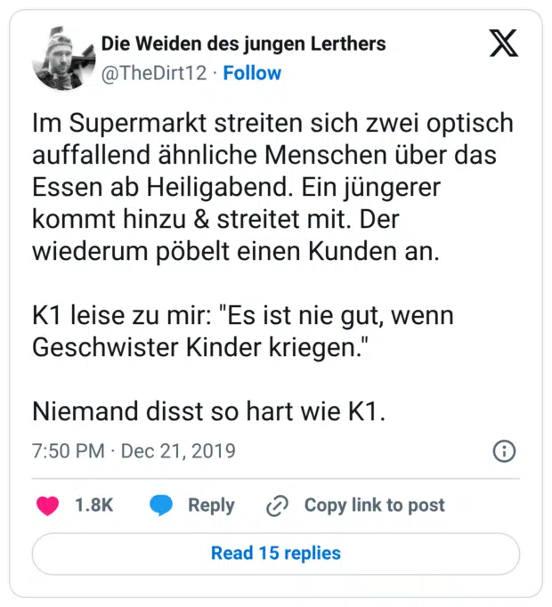 Im Supermarkt streiten sich zwei optisch auffallend ähnliche Menschen über das Essen ab Heiligabend. Ein jüngerer kommt hinzu & streitet mit. Der wiederum pöbelt einen Kunden an. K1 leise zu mir: "Es ist nie gut, wenn Geschwister Kinder kriegen." Niemand disst so hart wie K1.