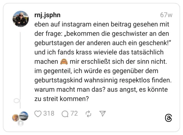 eben auf instagram einen beitrag gesehen mit der frage: „bekommen die geschwister an den geburtstagen der anderen auch ein geschenk!” und ich fands krass wieviele das tatsächlich machen :affe_sieht_nichts: mir erschließt sich der sinn nicht. im gegenteil, ich würde es gegenüber dem geburtstagskind wahnsinnig respektlos finden. warum macht man das? aus angst, es könnte zu streit kommen?