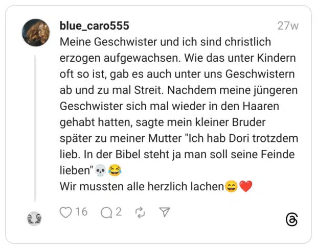 Meine Geschwister und ich sind christlich erzogen aufgewachsen. Wie das unter Kindern oft so ist, gab es auch unter uns Geschwistern ab und zu mal Streit. Nachdem meine jüngeren Geschwister sich mal wieder in den Haaren gehabt hatten, sagte mein kleiner Bruder später zu meiner Mutter “Ich hab Dori trotzdem lieb. In der Bibel steht ja man soll seine Feinde lieben”:schädel::freudentränen: Wir mussten alle herzlich lachen:lächeln::herz: