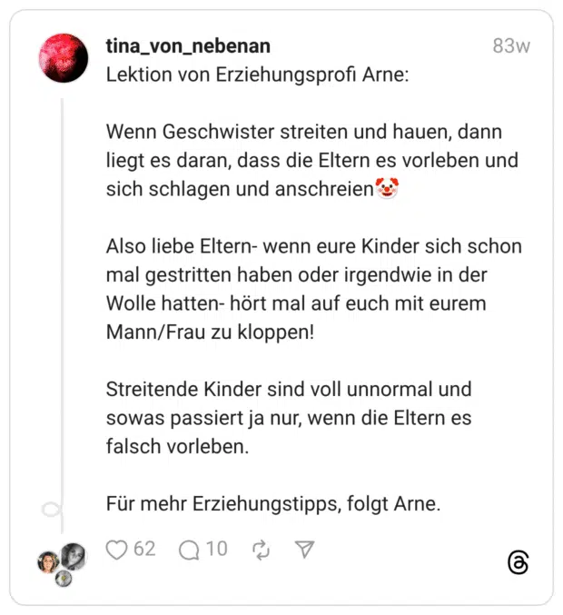 Lektion von Erziehungsprofi Arne: Wenn Geschwister streiten und hauen, dann liegt es daran, dass die Eltern es vorleben und sich schlagen und anschreien:clownsgesicht: Also liebe Eltern- wenn eure Kinder sich schon mal gestritten haben oder irgendwie in der Wolle hatten- hört mal auf euch mit eurem Mann/Frau zu kloppen! Streitende Kinder sind voll unnormal und sowas passiert ja nur, wenn die Eltern es falsch vorleben. Für mehr Erziehungstipps, folgt Arne.