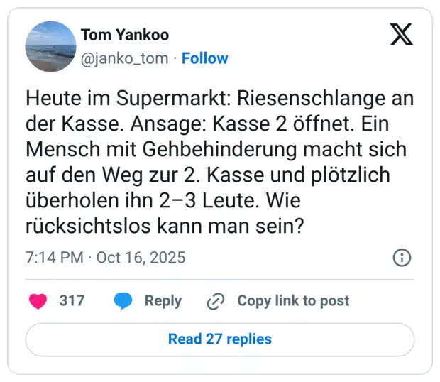 Heute im Supermarkt: Riesenschlange an der Kasse. Ansage: Kasse 2 öffnet. Ein Mensch mit Gehbehinderung macht sich auf den Weg zur 2. Kasse und plötzlich überholen ihn 2–3 Leute. Wie rücksichtslos kann man sein?