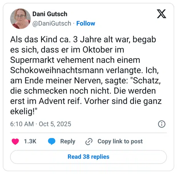 Als das Kind ca. 3 Jahre alt war, begab es sich, dass er im Oktober im Supermarkt vehement nach einem Schokoweihnachtsmann verlangte. Ich, am Ende meiner Nerven, sagte: "Schatz, die schmecken noch nicht. Die werden erst im Advent reif. Vorher sind die ganz ekelig!"