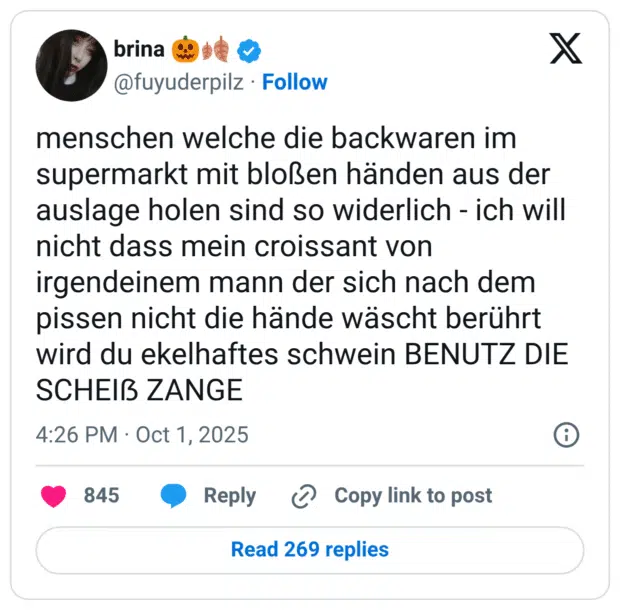menschen welche die backwaren im supermarkt mit bloßen händen aus der auslage holen sind so widerlich - ich will nicht dass mein croissant von irgendeinem mann der sich nach dem pissen nicht die hände wäscht berührt wird du ekelhaftes schwein BENUTZ DIE SCHEIẞ ZANGE