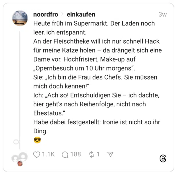 Heute früh im Supermarkt. Der Laden noch leer, ich entspannt. An der Fleischtheke will ich nur schnell Hack für meine Katze holen – da drängelt sich eine Dame vor. Hochfrisiert, Make-up auf „Opernbesuch um 10 Uhr morgens”. Sie: „Ich bin die Frau des Chefs. Sie müssen mich doch kennen!” Ich: „Ach so! Entschuldigen Sie – ich dachte, hier geht’s nach Reihenfolge, nicht nach Ehestatus.” Habe dabei festgestellt: Ironie ist nicht so ihr Ding.