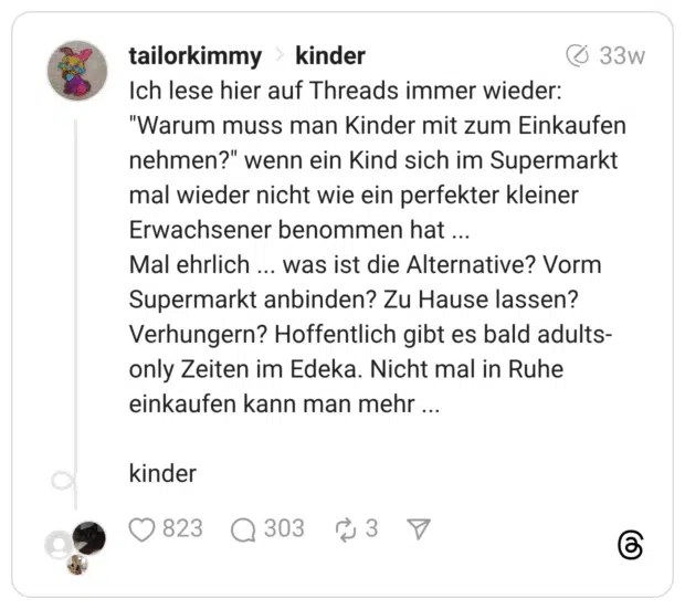 Ich lese hier auf Threads immer wieder: “Warum muss man Kinder mit zum Einkaufen nehmen?” wenn ein Kind sich im Supermarkt mal wieder nicht wie ein perfekter kleiner Erwachsener benommen hat ... Mal ehrlich ... was ist die Alternative? Vorm Supermarkt anbinden? Zu Hause lassen? Verhungern? Hoffentlich gibt es bald adults-only Zeiten im Edeka. Nicht mal in Ruhe einkaufen kann man mehr ... kinder