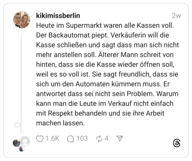 Heute im Supermarkt waren alle Kassen voll. Der Backautomat piept. Verkäuferin will die Kasse schließen und sagt dass man sich nicht mehr anstellen soll. Älterer Mann schreit von hinten, dass sie die Kasse wieder öffnen soll, weil es so voll ist. Sie sagt freundlich, dass sie sich um den Automaten kümmern muss. Er antwortet dass sei nicht sein Problem. Warum kann man die Leute im Verkauf nicht einfach mit Respekt behandeln und sie ihre Arbeit machen lassen.