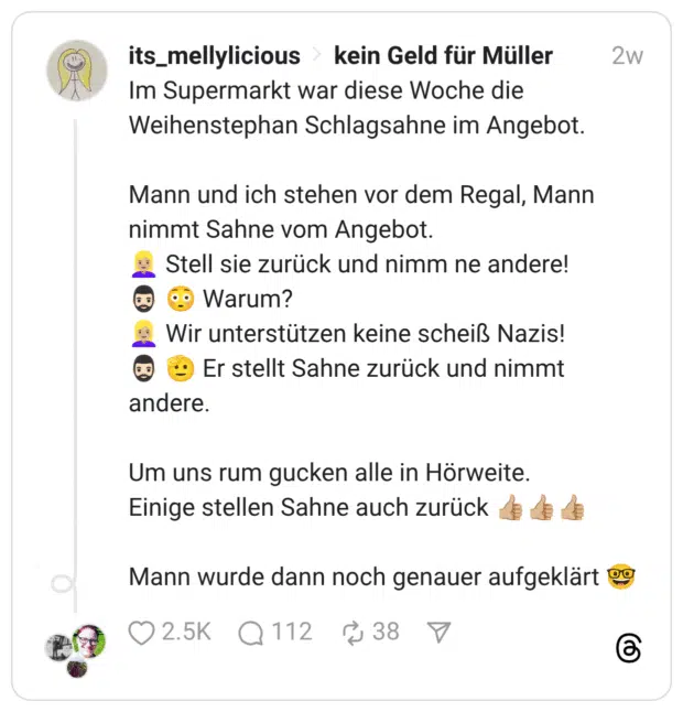 Im Supermarkt war diese Woche die Weihenstephan Schlagsahne im Angebot. Mann und ich stehen vor dem Regal, Mann nimmt Sahne vom Angebot. :blonde_frau::hautton-3: Stell sie zurück und nimm ne andere! :mann_mit_bart::hautton-2: :verlegen: Warum? :blonde_frau::hautton-3: Wir unterstützen keine scheiß Nazis! :mann_mit_bart::hautton-2: :salutierendes_gesicht: Er stellt Sahne zurück und nimmt andere. Um uns rum gucken alle in Hörweite. Einige stellen Sahne auch zurück :+1::hautton-3::+1::hautton-3::+1::hautton-3: Mann wurde dann noch genauer aufgeklärt :nerd-gesicht: