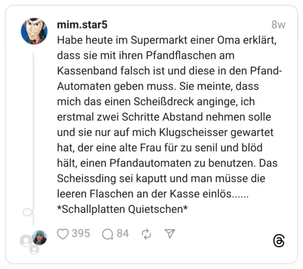 Habe heute im Supermarkt einer Oma erklärt, dass sie mit ihren Pfandflaschen am Kassenband falsch ist und diese in den Pfand-Automaten geben muss. Sie meinte, dass mich das einen Scheißdreck anginge, ich erstmal zwei Schritte Abstand nehmen solle und sie nur auf mich Klugscheisser gewartet hat, der eine alte Frau für zu senil und blöd hält, einen Pfandautomaten zu benutzen. Das Scheissding sei kaputt und man müsse die leeren Flaschen an der Kasse einlös...... *Schallplatten Quietschen*
