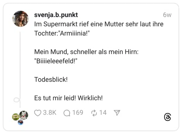 Im Supermarkt rief eine Mutter sehr laut ihre Tochter:“Armiiinia!” Mein Mund, schneller als mein Hirn: “Biiiieleeefeld!” Todesblick! Es tut mir leid! Wirklich!