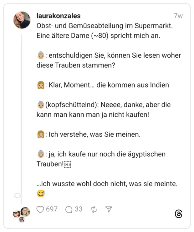 Obst- und Gemüseabteilung im Supermarkt. Eine ältere Dame (~80) spricht mich an. :ältere_frau::hautton-3:: entschuldigen Sie, können Sie lesen woher diese Trauben stammen? :frau::hautton-3:: Klar, Moment… die kommen aus Indien :ältere_frau::hautton-3:(kopfschüttelnd): Neeee, danke, aber die kann man kann man ja nicht kaufen! :frau::hautton-3:: Ich verstehe, was Sie meinen. :ältere_frau::hautton-3:: ja, ich kaufe nur noch die ägyptischen Trauben! …ich wusste wohl doch nicht, was sie meinte. :verschwitztes_lachen: