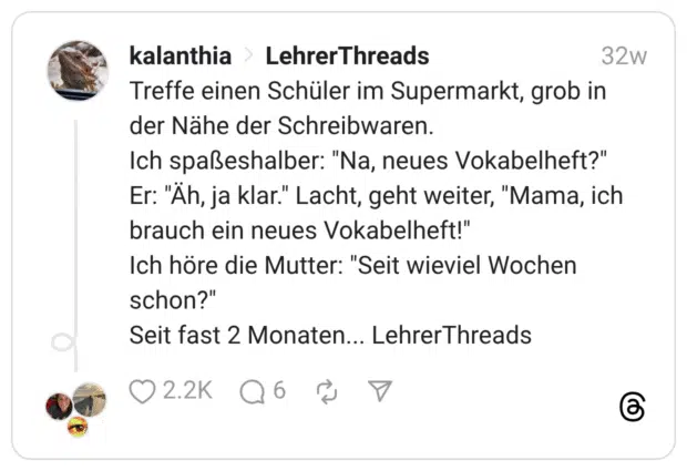 Treffe einen Schüler im Supermarkt, grob in der Nähe der Schreibwaren. Ich spaßeshalber: “Na, neues Vokabelheft?” Er: “Äh, ja klar.” Lacht, geht weiter, “Mama, ich brauch ein neues Vokabelheft!” Ich höre die Mutter: “Seit wieviel Wochen schon?” Seit fast 2 Monaten... LehrerThreads