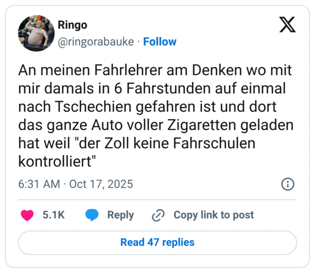 An meinen Fahrlehrer am Denken wo mit mir damals in 6 Fahrstunden auf einmal nach Tschechien gefahren ist und dort das ganze Auto voller Zigaretten geladen hat weil "der Zoll keine Fahrschulen kontrolliert"