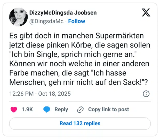 Es gibt doch in manchen Supermärkten jetzt diese pinken Körbe, die sagen sollen "Ich bin Single, sprich mich gerne an." Können wir noch welche in einer anderen Farbe machen, die sagt "Ich hasse Menschen, geh mir nicht auf den Sack!"?