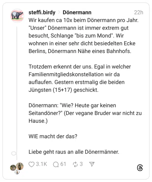 Wir kaufen ca 10x beim Dönermann pro Jahr. "Unser" Dönermann ist immer extrem gut besucht, Schlange "bis zum Mond". wohnen in einer sehr dicht besiedelten Ecke Berlins, Dönermann Nähe eines Bahnhofs. Trotzdem erkennt der uns. Egal in welcher Familienmitgliedskonstellation wir da auflaufen. Gestern erstmalig die beiden Jüngsten (15+17) geschickt. Dönermann: "Wie? Heute gar keinen Seitandöner?" (Der vegane Bruder war nicht zu Hause.) WIE macht der das? Liebe geht raus an alle Dönermänner.