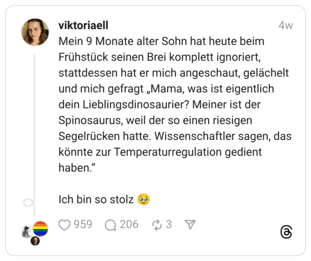 Mein 9 Monate alter Sohn hat heute beim Frühstück seinen Brei komplett ignoriert, stattdessen hat er mich angeschaut, gelächelt und mich gefragt „Mama, was ist eigentlich dein Lieblingsdinosaurier? Meiner ist der Spinosaurus, weil der so einen riesigen Segelrücken hatte. Wissenschaftler sagen, das könnte zur Temperaturregulation gedient haben." Ich bin so stolz