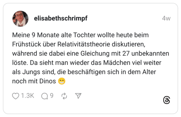 eine 9 Monate alte Tochter wollte heute beim Frühstück über Relativitätstheorie diskutieren, während sie dabei eine Gleichung mit 27 unbekannten löste. Da sieht man wieder das Mädchen viel weiter als Jungs sind, die beschäftigen sich in dem Alter noch mit Dinos