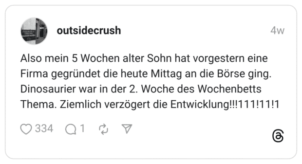 Also mein 5 Wochen alter Sohn hat vorgestern eine Firma gegründet die heute Mittag an die Börse ging. Dinosaurier war in der 2. Woche des Wochenbetts Thema. Ziemlich verzögert die Entwicklung!!!111!