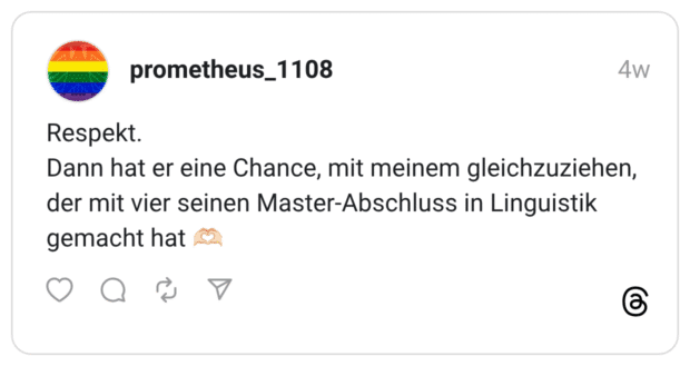 Respekt. Dann hat er eine Chance, mit meinem gleichzuziehen, der mit vier seinen Master-Abschluss in Linguistik gemacht hat