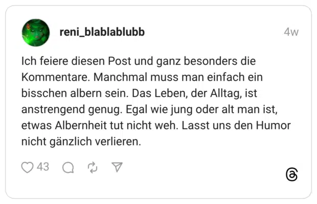 Ich feiere diesen Post und ganz besonders die Kommentare. Manchmal muss man einfach ein bisschen albern sein. Das Leben, der Alltag, ist anstrengend genug. Egal wie jung oder alt man ist, etwas Albernheit tut nicht weh. Lasst uns den Humor nicht gänzlich verlieren.