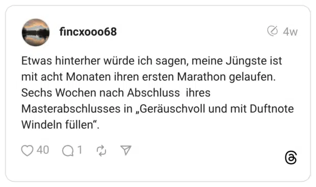 Etwas hinterher würde ich sagen, meine Jüngste ist mit acht Monaten ihren ersten Marathon gelaufen. Sechs Wochen nach Abschluss ihres Masterabschlusses in „Geräuschvoll und mit Duftnote Windeln füllen