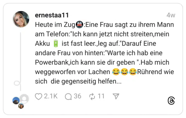 Heute im Zug🚇:Eine Frau sagt zu ihrem Mann am Telefon:"Ich kann jetzt nicht streiten,mein Akku 🔋 ist fast leer.,leg auf."Darauf Eine andare Frau von hinten:"Warte ich hab eine Powerbank,ich kann sie dir geben ".Hab mich weggeworfen vor Lachen 😂😂😂Rührend wie sich die gegenseitig helfen...