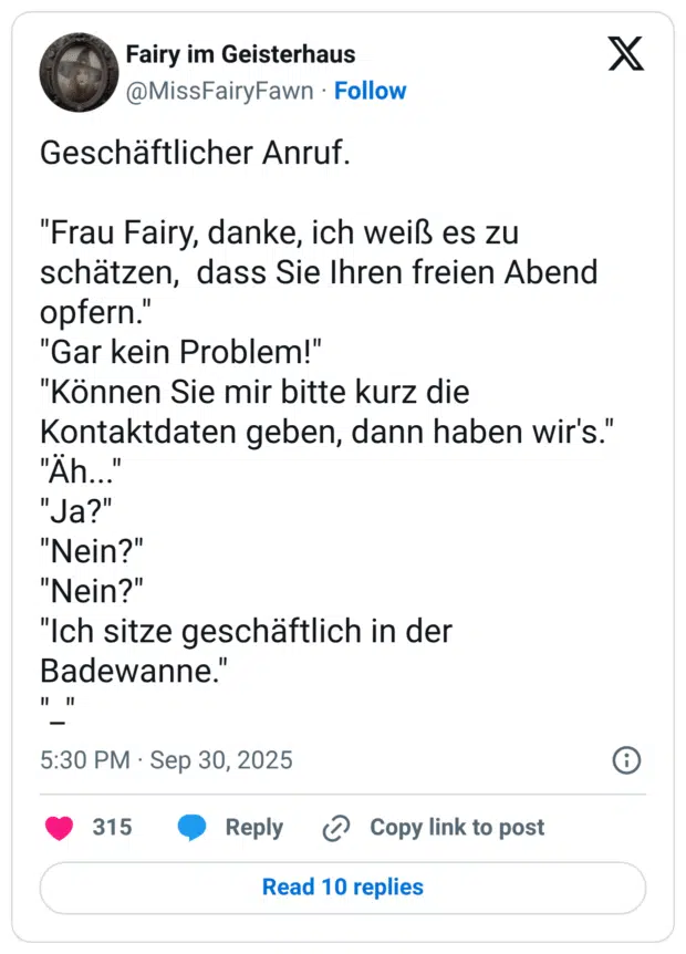 Geschäftlicher Anruf. "Frau Fairy, danke, ich weiß es zu schätzen, dass Sie Ihren freien Abend opfern." "Gar kein Problem!" "Können Sie mir bitte kurz die Kontaktdaten geben, dann haben wir's." "Äh..." "Ja?" "Nein?" "Nein?" "Ich sitze geschäftlich in der Badewanne." "_"