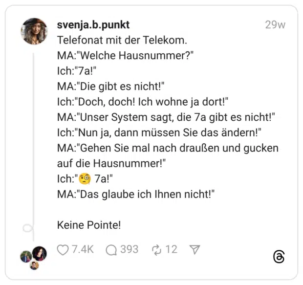 Telefonat mit der Telekom. MA:"Welche Hausnummer?" Ich:"7a!" MA:"Die gibt es nicht!" Ich:"Doch, doch! Ich wohne ja dort!" MA:"Unser System sagt, die 7a gibt es nicht!" Ich:"Nun ja, dann müssen Sie das ändern!" MA:"Gehen Sie mal nach draußen und gucken auf die Hausnummer!" Ich:"🧐 7a!" MA:"Das glaube ich Ihnen nicht!" Keine Pointe!
