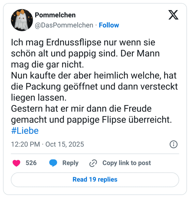 Ich mag Erdnussflipse nur wenn sie schön alt und pappig sind. Der Mann mag die gar nicht. Nun kaufte der aber heimlich welche, hat die Packung geöffnet und dann versteckt liegen lassen. Gestern hat er mir dann die Freude gemacht und pappige Flipse überreicht.