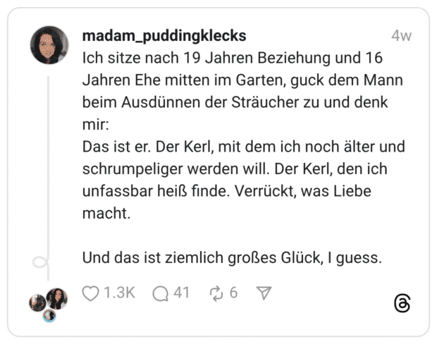 Ich sitze nach 19 Jahren Beziehung und 16 Jahren Ehe mitten im Garten, guck dem Mann beim Ausdünnen der Sträucher zu und denk mir: Das ist er. Der Kerl, mit dem ich noch älter und schrumpeliger werden will. Der Kerl, den ich unfassbar heiß finde. Verrückt, was Liebe macht. Und das ist ziemlich großes Glück, I guess.