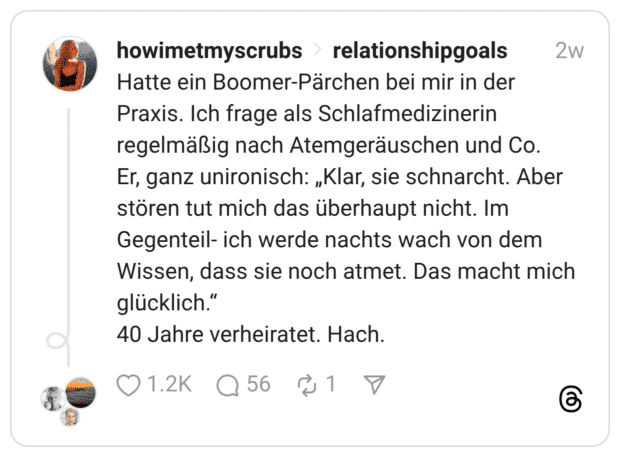 Hatte ein Boomer-Pärchen bei mir in der Praxis. Ich frage als Schlafmedizinerin regelmäßig nach Atemgeräuschen und Co. Er, ganz unironisch: „Klar, sie schnarcht. Aber stören tut mich das überhaupt nicht. Im Gegenteil- ich werde nachts wach von dem Wissen, dass sie noch atmet. Das macht mich glücklich." 40 Jahre verheiratet. Hach.