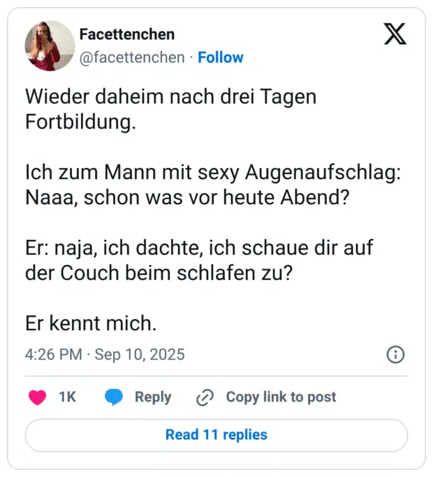 Wieder daheim nach drei Tagen Fortbildung. Ich zum Mann mit sexy Augenaufschlag: Naaa, schon was vor heute Abend? Er: naja, ich dachte, ich schaue dir auf der Couch beim schlafen zu? Er kennt mich.