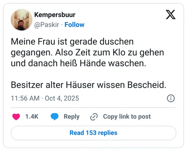 Meine Frau ist gerade duschen gegangen. Also Zeit zum Klo zu gehen und danach heiß Hände waschen. Besitzer alter Häuser wissen Bescheid.