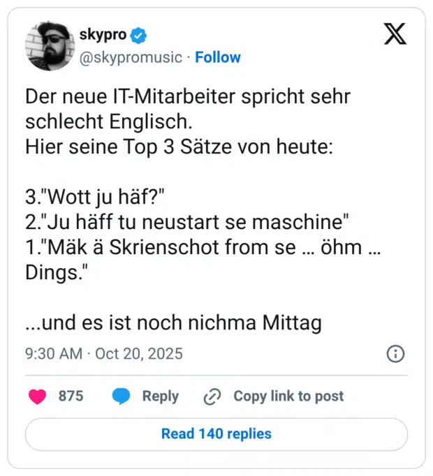 Der neue IT-Mitarbeiter spricht sehr schlecht Englisch. Hier seine Top 3 Sätze von heute: 3. "Wott ju häf?" 2. "Ju häff tu neustart se maschine" 1. "Mäk ä Skrienschot from se ... öhm ... Dings." ...und es ist noch nichma Mittag