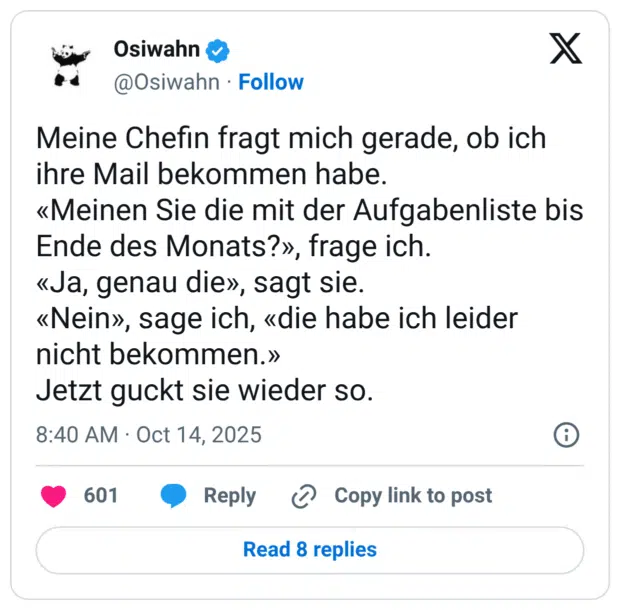Meine Chefin fragt mich gerade, ob ich ihre Mail bekommen habe. «Meinen Sie die mit der Aufgabenliste bis Ende des Monats?», frage ich. «Ja, genau die», sagt sie. «Nein», sage ich, «die habe ich leider nicht bekommen.» Jetzt guckt sie wieder so.