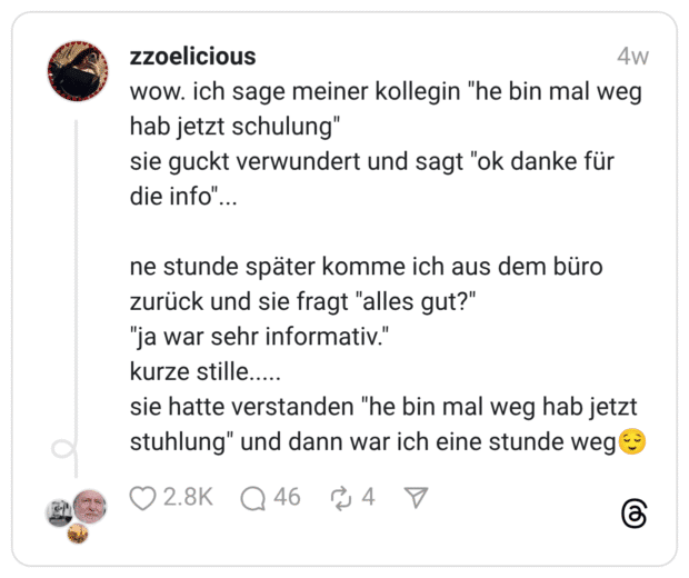 wow. ich sage meiner kollegin "he bin mal weg hab jetzt schulung" sie guckt verwundert und sagt "ok danke für die info" ne stunde später komme ich aus dem büro zurück und sie fragt "alles gut?" "ja war sehr informativ." kurze stille..... sie hatte verstanden "he bin mal weg hab jetzt stuhlung" und dann war ich eine stunde weg