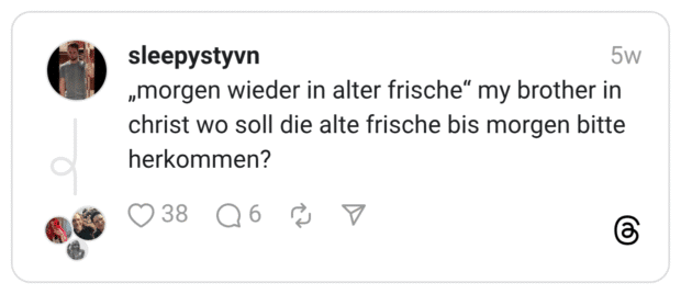 „morgen wieder in alter frische" my brother in christ wo soll die alte frische bis morgen bitte herkommen?