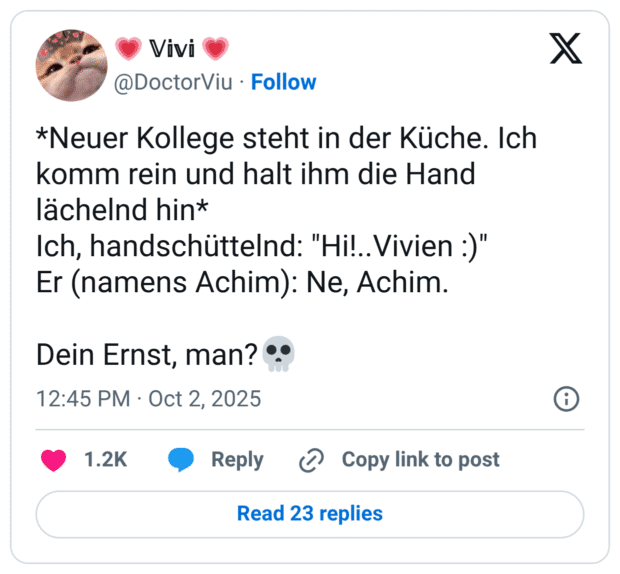 *Neuer Kollege steht in der Küche. Ich komm rein und halt ihm die Hand lächelnd hin* Ich, handschüttelnd: "Hi!.. Vivien :)" Er (namens Achim): Ne, Achim. Dein Ernst, man? "