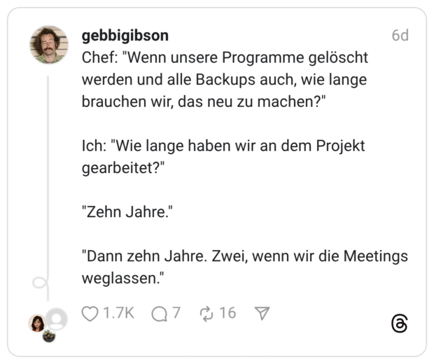 Chef: "Wenn unsere Programme gelöscht werden und alle Backups auch, wie lange brauchen wir, das neu zu machen?" Ich: "Wie lange haben wir an dem Projekt gearbeitet?" "Zehn Jahre." "Dann zehn Jahre. Zwei, wenn wir die Meetings weglassen.