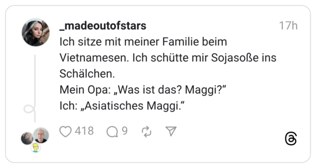 Ich sitze mit meiner Familie beim Vietnamesen. Ich schütte mir Sojasoße ins Schälchen. Mein Opa: „Was ist das? Maggi?“ Ich: „Asiatisches Maggi.“