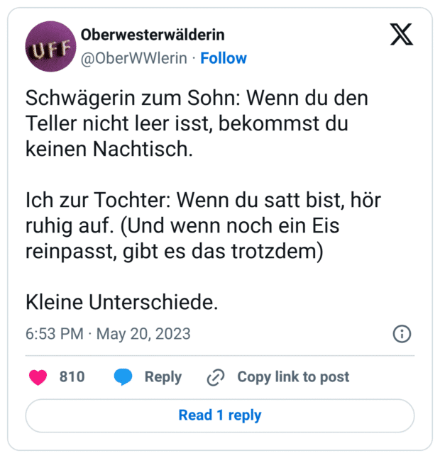Schwägerin zum Sohn: Wenn du den Teller nicht leer isst, bekommst du keinen Nachtisch. Ich zur Tochter: Wenn du satt bist, hör ruhig auf. (Und wenn noch ein Eis reinpasst, gibt es das trotzdem) Kleine Unterschiede.